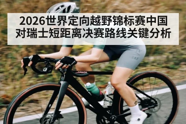 2026世界定向越野锦标赛中国对瑞士短距离决赛路线关键分析